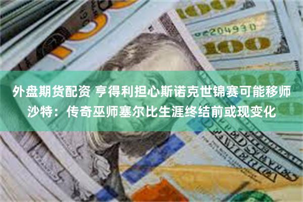 外盘期货配资 亨得利担心斯诺克世锦赛可能移师沙特：传奇巫师塞尔比生涯终结前或现变化