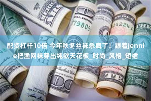 配资杠杆10倍 今年秋冬丝袜杀疯了！跟着Jennie把渔网袜穿出纯欲天花板_时尚_风格_短裙