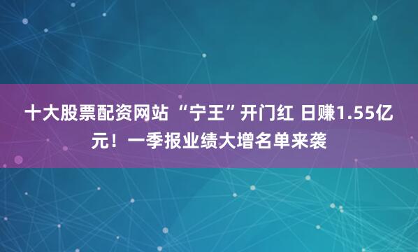十大股票配资网站 “宁王”开门红 日赚1.55亿元！一季报业绩大增名单来袭