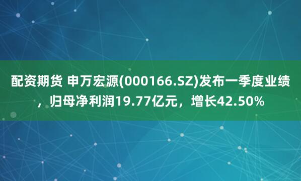 配资期货 申万宏源(000166.SZ)发布一季度业绩，归母净利润19.77亿元，增长42.50%