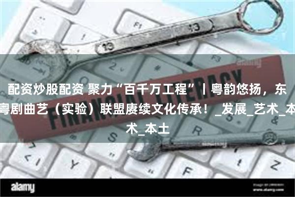 配资炒股配资 聚力“百千万工程”丨粤韵悠扬，东莞粤剧曲艺（实验）联盟赓续文化传承！_发展_艺术_本土