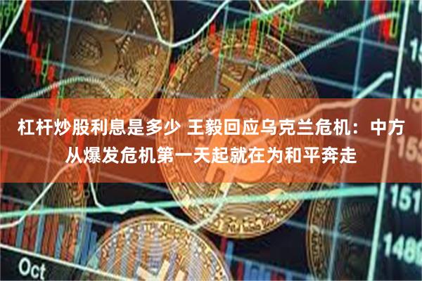 杠杆炒股利息是多少 王毅回应乌克兰危机：中方从爆发危机第一天起就在为和平奔走