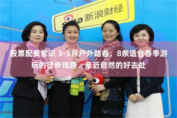 股票配资常识 3-5月户外踏春，8条适合春季游玩的徒步线路，亲近自然的好去处