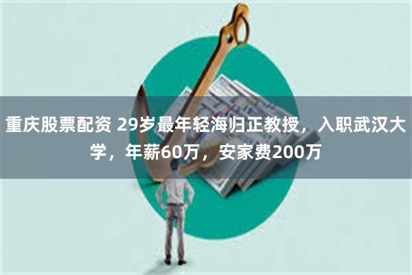 重庆股票配资 29岁最年轻海归正教授，入职武汉大学，年薪60万，安家费200万