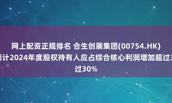 网上配资正规排名 合生创展集团(00754.HK)：预计2024年度股权持有人应占综合核心利润增加超过30%