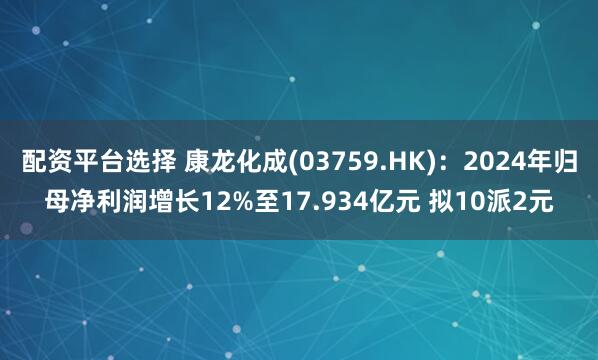 配资平台选择 康龙化成(03759.HK)：2024年归母净利润增长12%至17.934亿元 拟10派2元