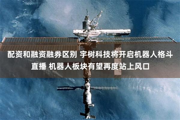 配资和融资融券区别 宇树科技将开启机器人格斗直播 机器人板块有望再度站上风口