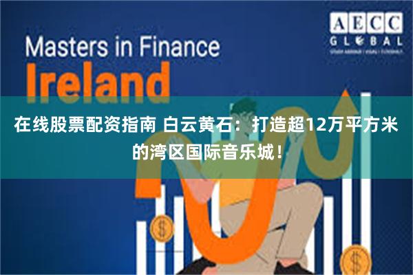 在线股票配资指南 白云黄石：打造超12万平方米的湾区国际音乐城！