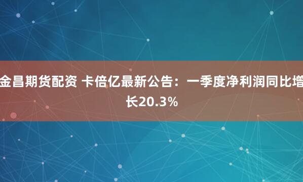 金昌期货配资 卡倍亿最新公告：一季度净利润同比增长20.3%