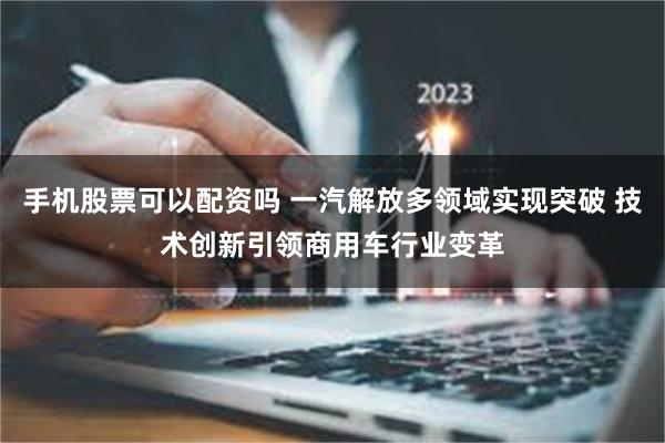 手机股票可以配资吗 一汽解放多领域实现突破 技术创新引领商用车行业变革