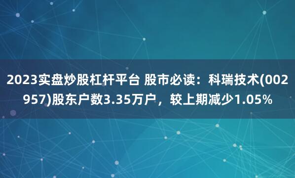 2023实盘炒股杠杆平台 股市必读：科瑞技术(002957)股东户数3.35万户，较上期减少1.05%