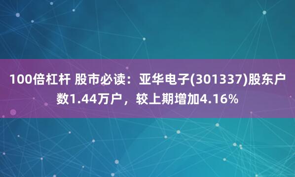 100倍杠杆 股市必读：亚华电子(301337)股东户数1.44万户，较上期增加4.16%