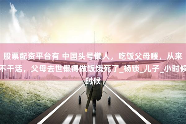 股票配资平台有 中国头号懒人，吃饭父母喂，从来不干活，父母去世懒得做饭饿死了_杨锁_儿子_小时候