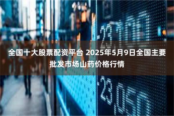 全国十大股票配资平台 2025年5月9日全国主要批发市场山药价格行情