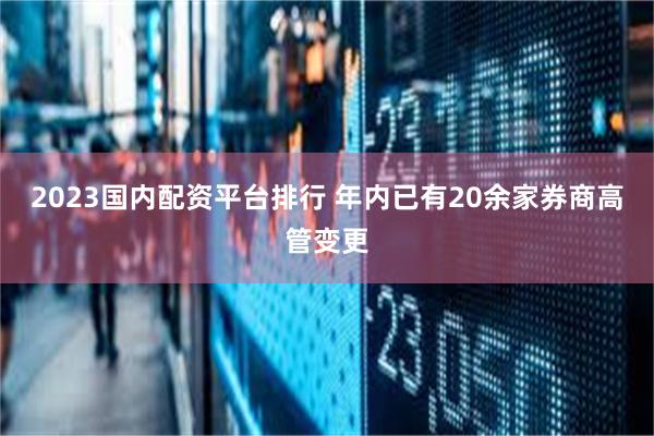 2023国内配资平台排行 年内已有20余家券商高管变更