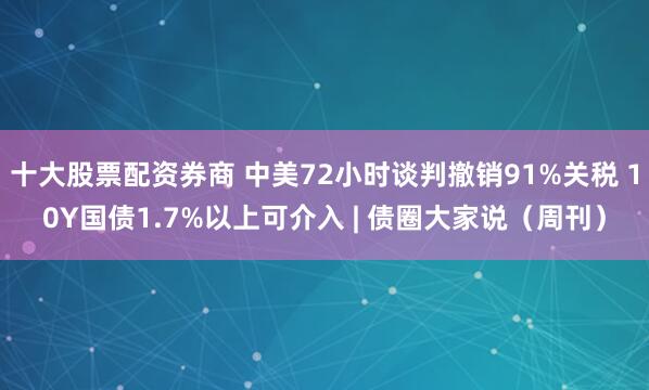 十大股票配资券商 中美72小时谈判撤销91%关税 10Y国债1.7%以上可介入 | 债圈大家说（周刊）