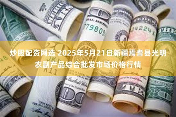 炒股配资网选 2025年5月21日新疆焉耆县光明农副产品综合批发市场价格行情