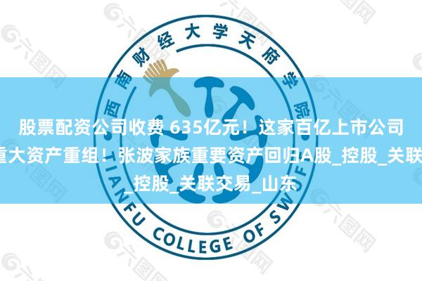 股票配资公司收费 635亿元！这家百亿上市公司公告，拟重大资产重组！张波家族重要资产回归A股_控股_关联交易_山东