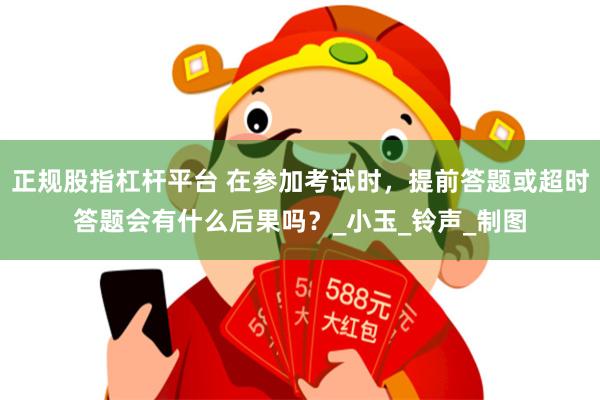 正规股指杠杆平台 在参加考试时，提前答题或超时答题会有什么后果吗？_小玉_铃声_制图