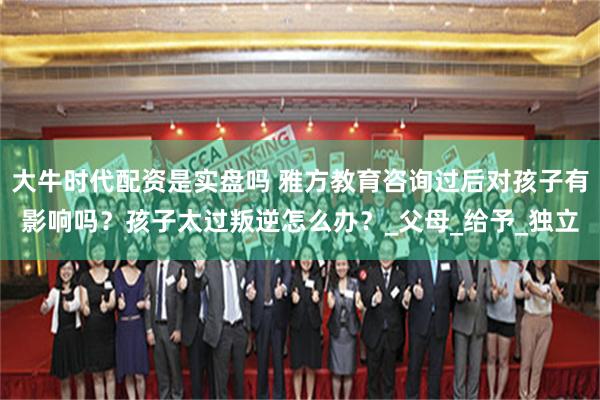 大牛时代配资是实盘吗 雅方教育咨询过后对孩子有影响吗？孩子太过叛逆怎么办？_父母_给予_独立