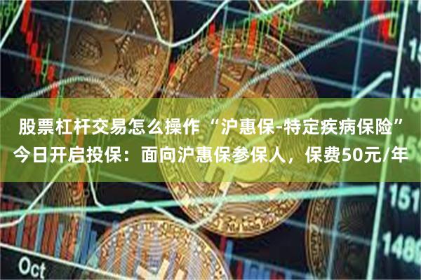 股票杠杆交易怎么操作 “沪惠保-特定疾病保险”今日开启投保：面向沪惠保参保人，保费50元/年