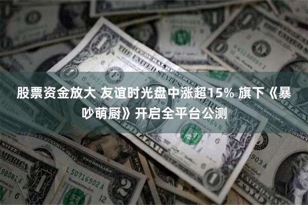 股票资金放大 友谊时光盘中涨超15% 旗下《暴吵萌厨》开启全平台公测