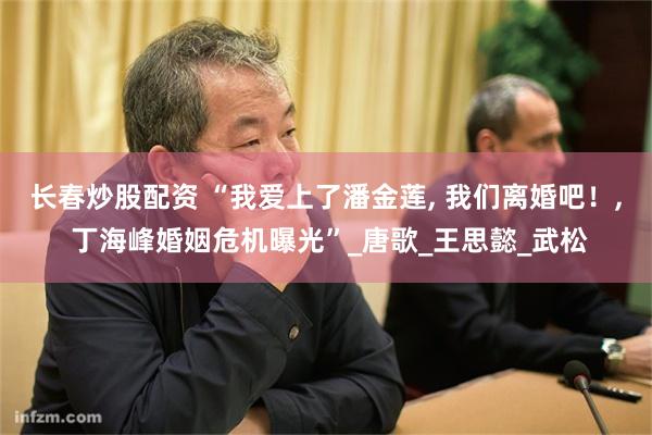 长春炒股配资 “我爱上了潘金莲, 我们离婚吧！, 丁海峰婚姻危机曝光”_唐歌_王思懿_武松