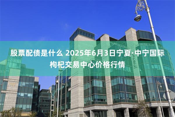 股票配债是什么 2025年6月3日宁夏·中宁国际枸杞交易中心价格行情