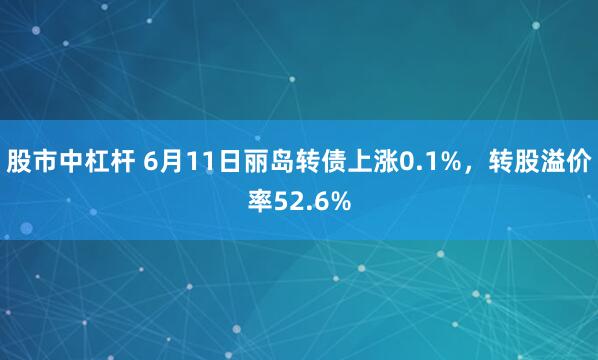 股市中杠杆 6月11日丽岛转债上涨0.1%，转股溢价率52.6%