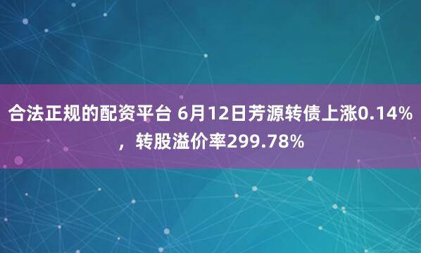 合法正规的配资平台 6月12日芳源转债上涨0.14%，转股溢价率299.78%