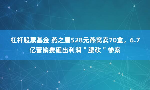 杠杆股票基金 燕之屋528元燕窝卖70盒，6.7亿营销费砸出利润＂腰砍＂惨案