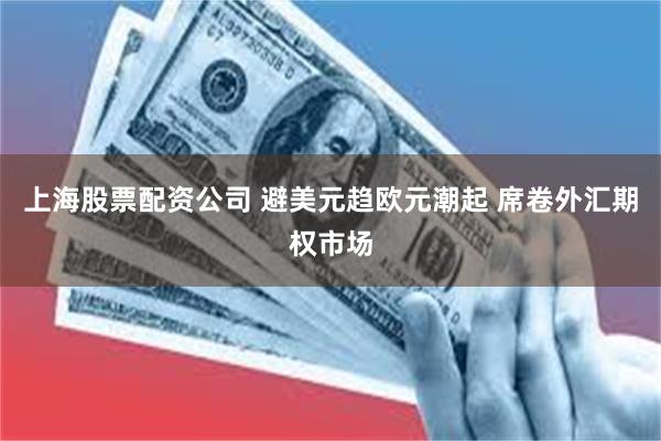 上海股票配资公司 避美元趋欧元潮起 席卷外汇期权市场