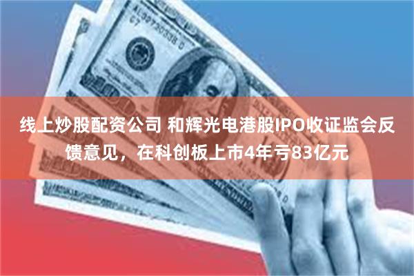 线上炒股配资公司 和辉光电港股IPO收证监会反馈意见，在科创板上市4年亏83亿元