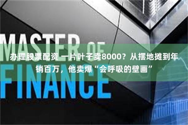 办理股票配资 一片叶子卖8000？从摆地摊到年销百万，他卖爆“会呼吸的壁画”