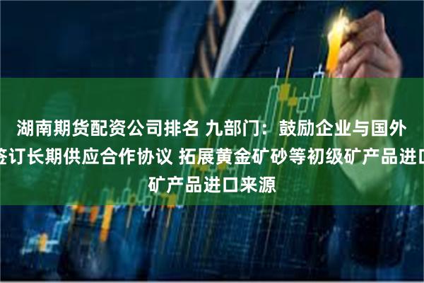 湖南期货配资公司排名 九部门：鼓励企业与国外矿企签订长期供应合作协议 拓展黄金矿砂等初级矿产品进口来源