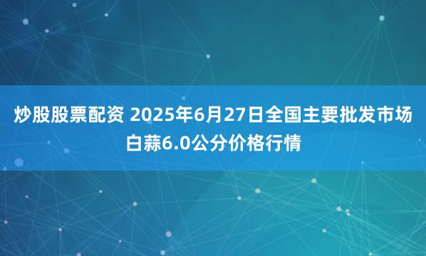 炒股股票配资 2025年6月27日全国主要批发市场白蒜6.0公分价格行情