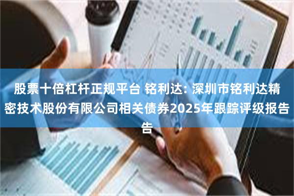 股票十倍杠杆正规平台 铭利达: 深圳市铭利达精密技术股份有限公司相关债券2025年跟踪评级报告