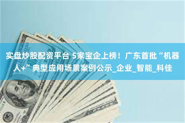 实盘炒股配资平台 5家宝企上榜！广东首批“机器人+”典型应用场景案例公示_企业_智能_科佳